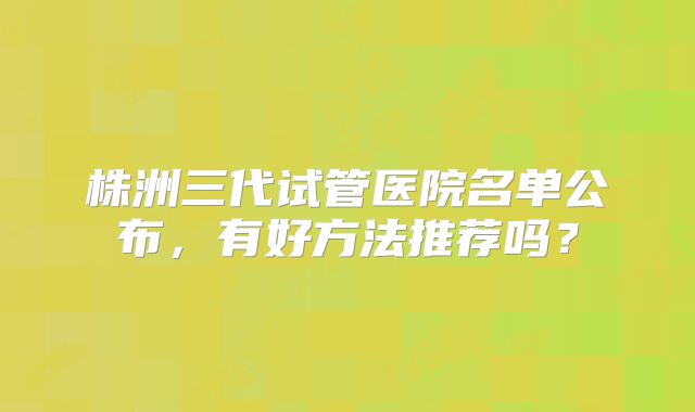 株洲三代试管医院名单公布,有好方法推荐吗?