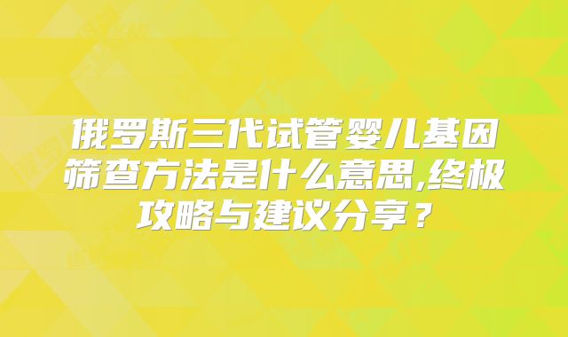 俄罗斯三代试管婴儿基因筛查方法是什么意思,终极攻略与建议分享?