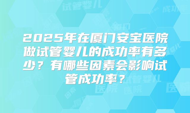 2025年在厦门安宝医院做试管婴儿的成功率有多少?有哪些因素会影响试管成功率?