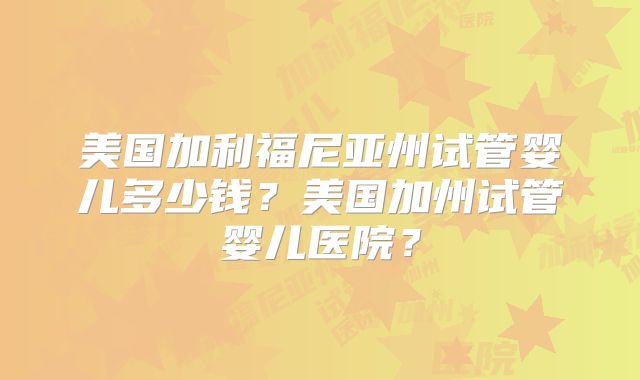 美国加利福尼亚州试管婴儿多少钱？美国加州试管婴儿医院？