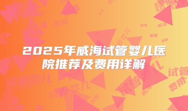 2025年威海试管婴儿医院推荐及费用详解