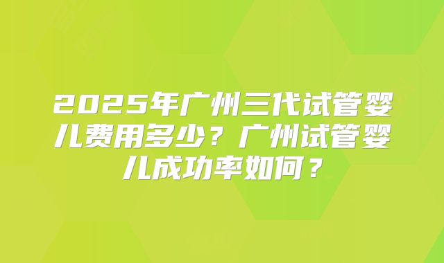2025年广州三代试管婴儿费用多少?广州试管婴儿成功率如何?