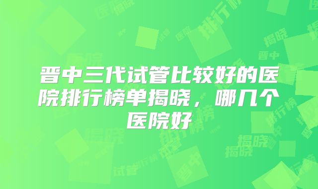 晋中三代试管比较好的医院排行榜单揭晓,哪几个医院好