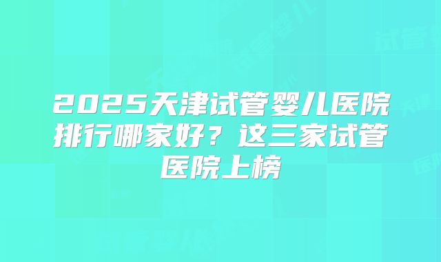 2025天津试管婴儿医院排行哪家好?这三家试管医院上榜