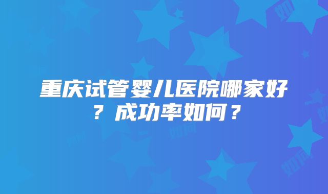 重庆试管婴儿医院哪家好？成功率如何？