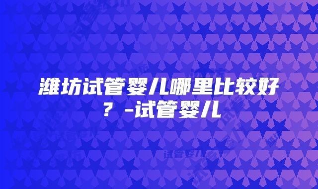 潍坊试管婴儿哪里比较好?-试管婴儿