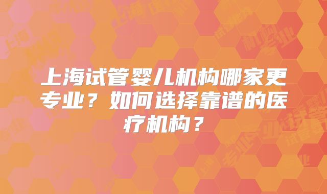 上海试管婴儿机构哪家更专业？如何选择靠谱的医疗机构？