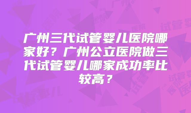广州三代试管婴儿医院哪家好?广州公立医院做三代试管婴儿哪家成功率比较高?