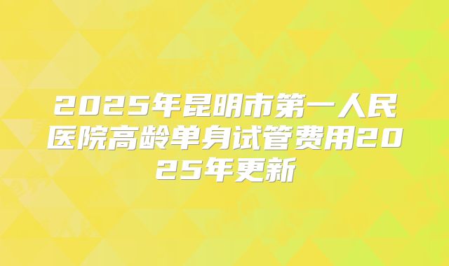 2025年昆明市第一人民医院高龄单身试管费用2025年更新