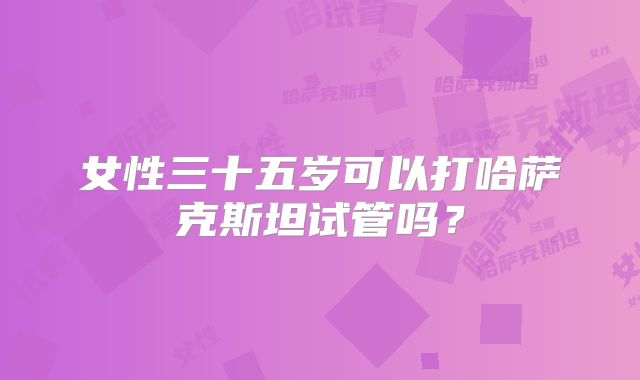 女性三十五岁可以打哈萨克斯坦试管吗?