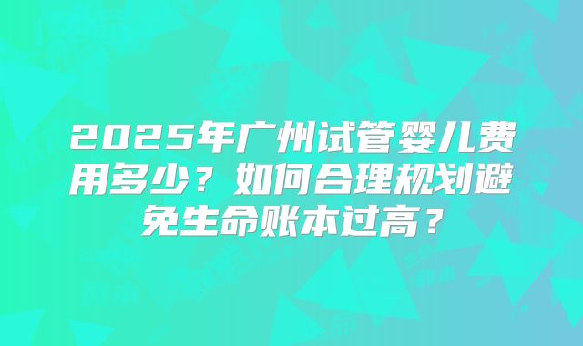 2025年广州试管婴儿费用多少?如何合理规划避免生命账本过高?
