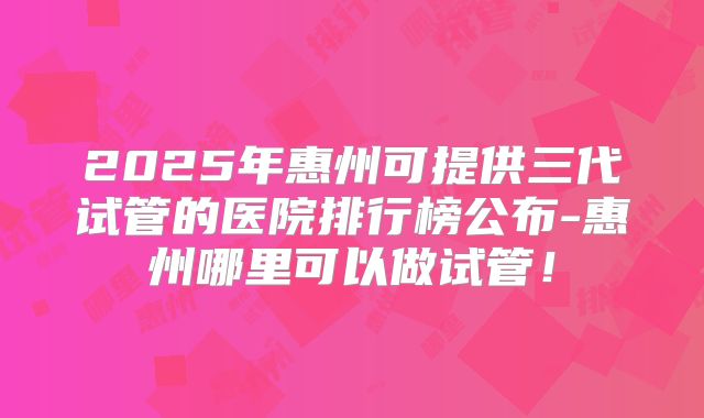 2025年惠州可提供三代试管的医院排行榜公布-惠州哪里可以做试管!