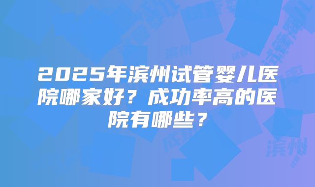 2025年滨州试管婴儿医院哪家好?成功率高的医院有哪些?