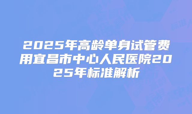 2025年高龄单身试管费用宜昌市中心人民医院2025年标准解析