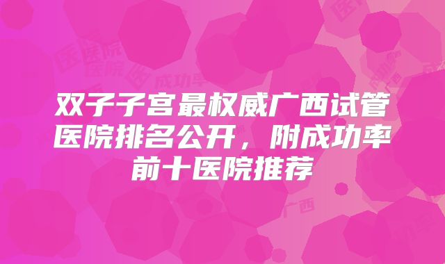 双子子宫最权威广西试管医院排名公开,附成功率前十医院推荐