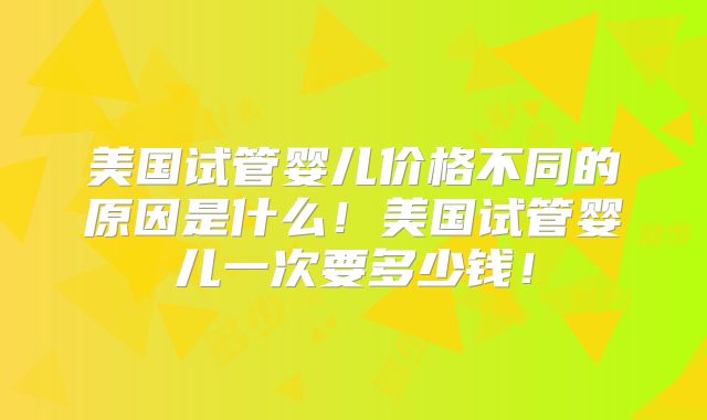 美国试管婴儿价格不同的原因是什么！美国试管婴儿一次要多少钱！