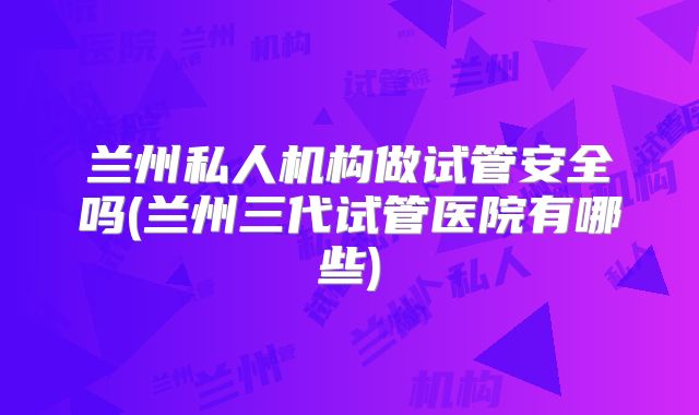 兰州私人机构做试管安全吗(兰州三代试管医院有哪些)