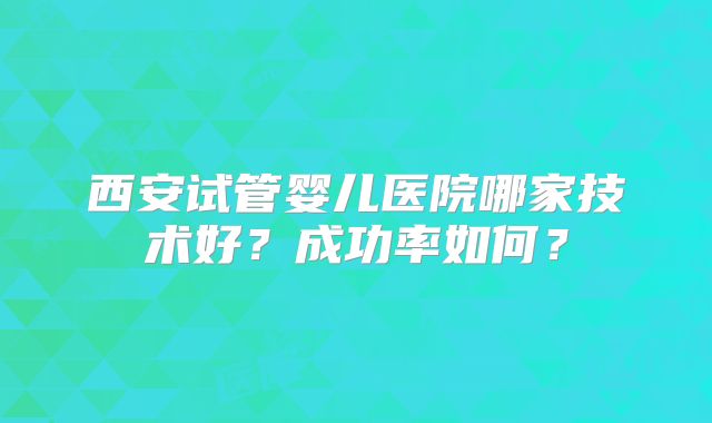 西安试管婴儿医院哪家技术好?成功率如何?
