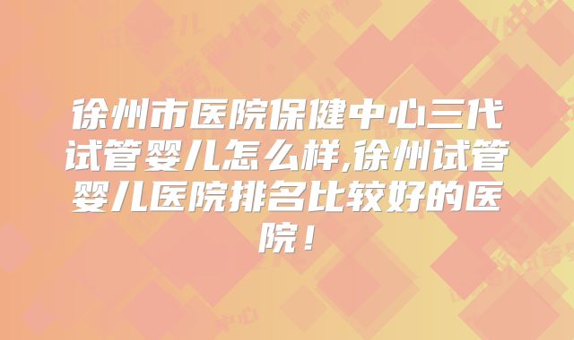 徐州市医院保健中心三代试管婴儿怎么样,徐州试管婴儿医院排名比较好的医院！