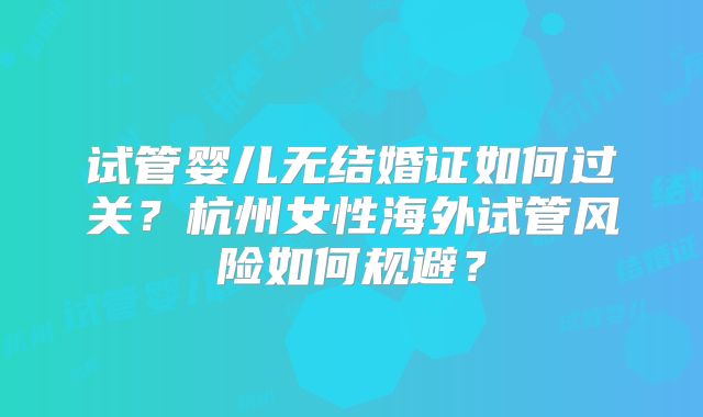 试管婴儿无结婚证如何过关?杭州女性海外试管风险如何规避?