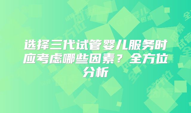 选择三代试管婴儿服务时应考虑哪些因素?全方位分析