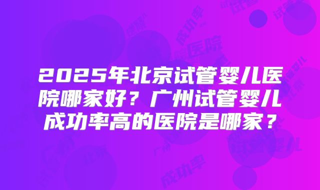 2025年北京试管婴儿医院哪家好？广州试管婴儿成功率高的医院是哪家？