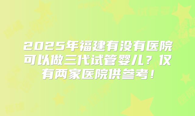 2025年福建有没有医院可以做三代试管婴儿?仅有两家医院供参考!