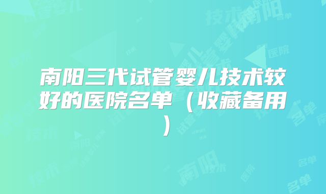 南阳三代试管婴儿技术较好的医院名单(收藏备用)