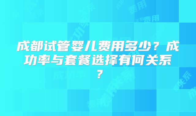 成都试管婴儿费用多少?成功率与套餐选择有何关系?