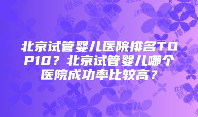 北京试管婴儿医院排名TOP10？北京试管婴儿哪个医院成功率比较高？