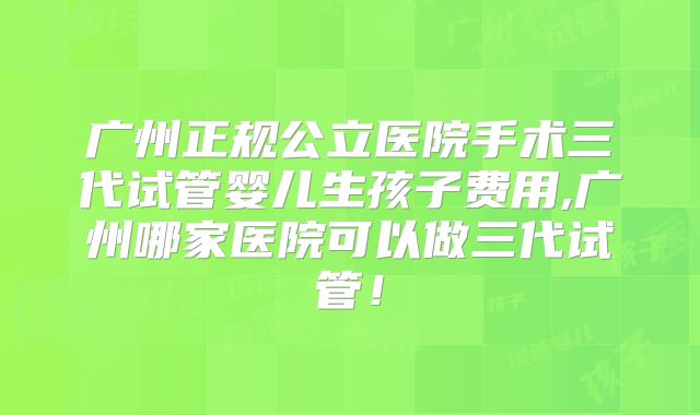 广州正规公立医院手术三代试管婴儿生孩子费用,广州哪家医院可以做三代试管!