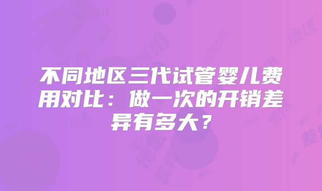 不同地区三代试管婴儿费用对比:做一次的开销差异有多大?