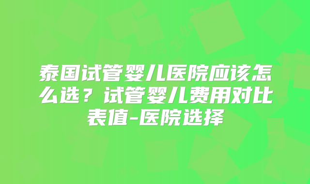 泰国试管婴儿医院应该怎么选？试管婴儿费用对比表值-医院选择