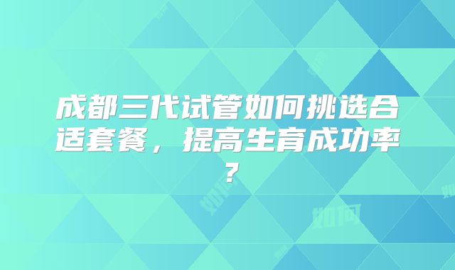 成都三代试管如何挑选合适套餐,提高生育成功率?