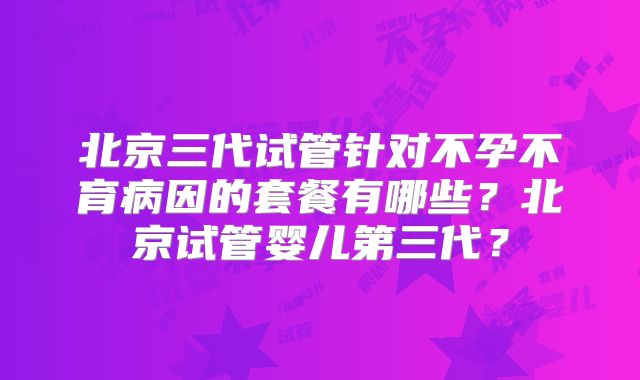 北京三代试管针对不孕不育病因的套餐有哪些?北京试管婴儿第三代?