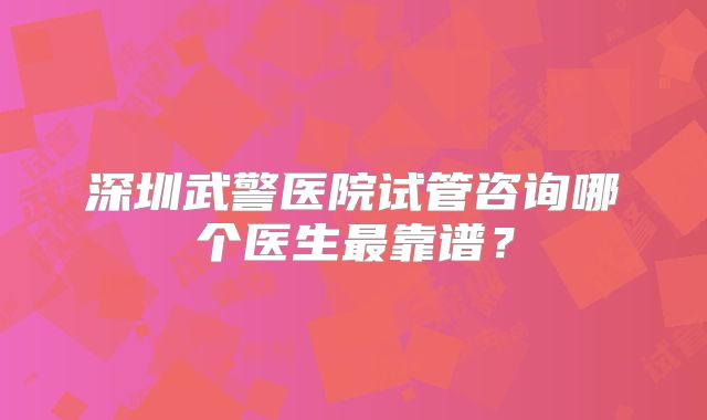 深圳武警医院试管咨询哪个医生最靠谱？