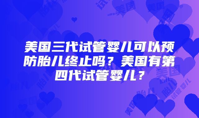 美国三代试管婴儿可以预防胎儿终止吗？美国有第四代试管婴儿？