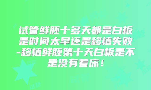 试管鲜胚十多天都是白板是时间太早还是移植失败-移植鲜胚第十天白板是不是没有着床!