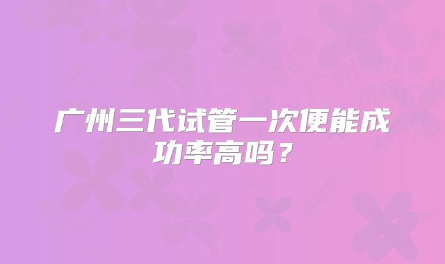 广州三代试管一次便能成功率高吗?