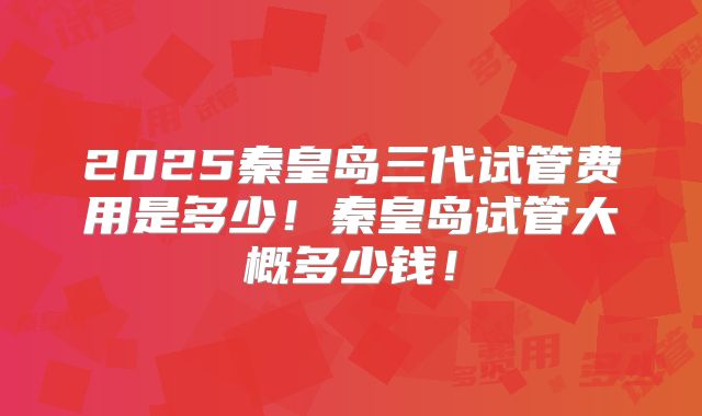 2025秦皇岛三代试管费用是多少!秦皇岛试管大概多少钱!