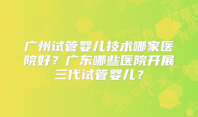 广州试管婴儿技术哪家医院好？广东哪些医院开展三代试管婴儿？