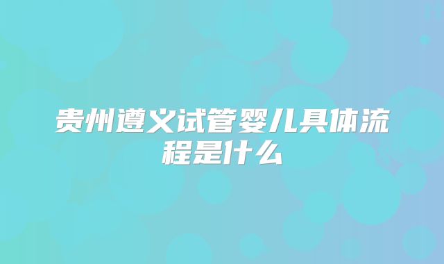 贵州遵义试管婴儿具体流程是什么