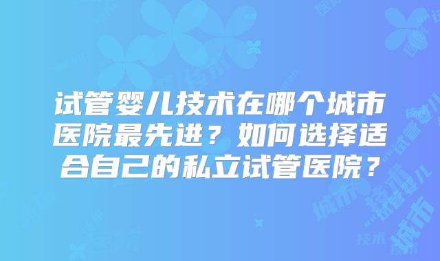 试管婴儿技术在哪个城市医院最先进?如何选择适合自己的私立试管医院?