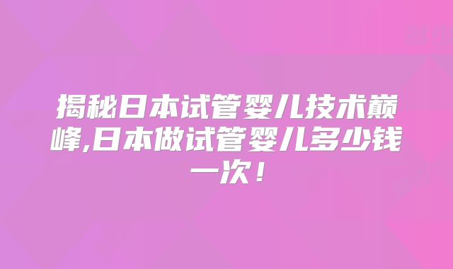 揭秘日本试管婴儿技术巅峰,日本做试管婴儿多少钱一次！