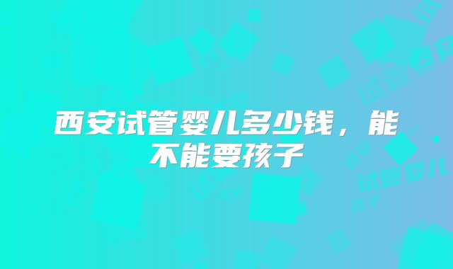 西安试管婴儿多少钱，能不能要孩子
