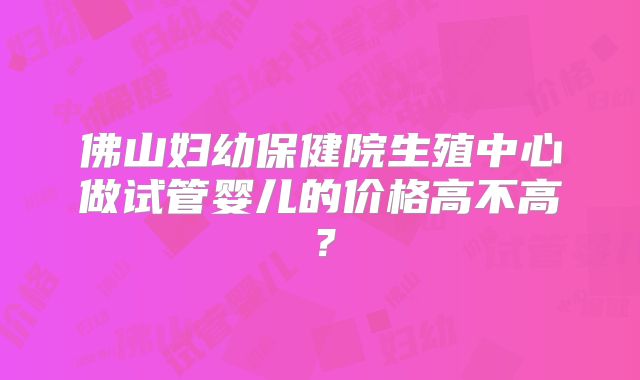 佛山妇幼保健院生殖中心做试管婴儿的价格高不高？