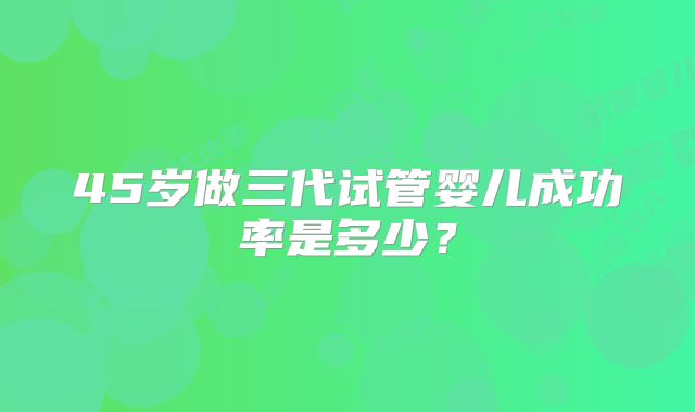45岁做三代试管婴儿成功率是多少？
