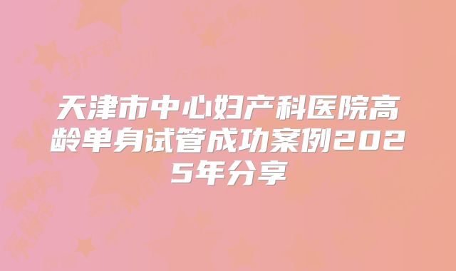 天津市中心妇产科医院高龄单身试管成功案例2025年分享