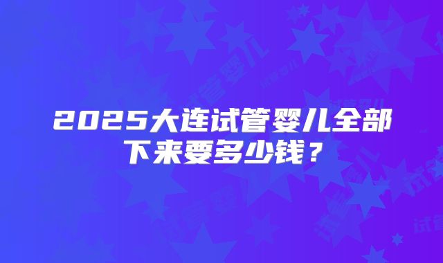 2025大连试管婴儿全部下来要多少钱?