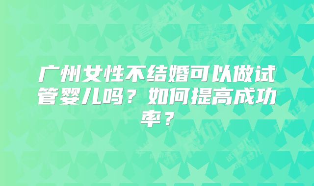 广州女性不结婚可以做试管婴儿吗?如何提高成功率?